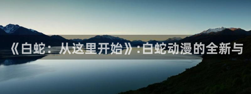 免费里番动漫在线观看：《白蛇：从这里开始》:白蛇动漫的全新与